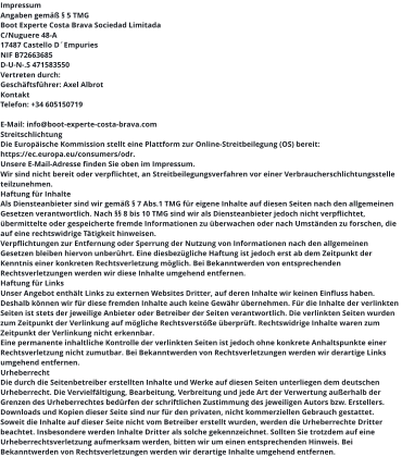 Impressum Angaben gemäß § 5 TMG Boot Experte Costa Brava Sociedad Limitada  Brava C/Nuguere 48-A 17487 Castello D´Empuries NIF B72663685 D-U-N-.S 471583550 Vertreten durch: Geschäftsführer: Axel Albrot Kontakt Telefon: +34 605150719  E-Mail: info@boot-experte-costa-brava.com Streitschlichtung Die Europäische Kommission stellt eine Plattform zur Online-Streitbeilegung (OS) bereit: https://ec.europa.eu/consumers/odr. Unsere E-Mail-Adresse finden Sie oben im Impressum. Wir sind nicht bereit oder verpflichtet, an Streitbeilegungsverfahren vor einer Verbraucherschlichtungsstelle teilzunehmen. Haftung für Inhalte Als Diensteanbieter sind wir gemäß § 7 Abs.1 TMG für eigene Inhalte auf diesen Seiten nach den allgemeinen Gesetzen verantwortlich. Nach §§ 8 bis 10 TMG sind wir als Diensteanbieter jedoch nicht verpflichtet, übermittelte oder gespeicherte fremde Informationen zu überwachen oder nach Umständen zu forschen, die auf eine rechtswidrige Tätigkeit hinweisen. Verpflichtungen zur Entfernung oder Sperrung der Nutzung von Informationen nach den allgemeinen Gesetzen bleiben hiervon unberührt. Eine diesbezügliche Haftung ist jedoch erst ab dem Zeitpunkt der Kenntnis einer konkreten Rechtsverletzung möglich. Bei Bekanntwerden von entsprechenden Rechtsverletzungen werden wir diese Inhalte umgehend entfernen. Haftung für Links Unser Angebot enthält Links zu externen Websites Dritter, auf deren Inhalte wir keinen Einfluss haben. Deshalb können wir für diese fremden Inhalte auch keine Gewähr übernehmen. Für die Inhalte der verlinkten Seiten ist stets der jeweilige Anbieter oder Betreiber der Seiten verantwortlich. Die verlinkten Seiten wurden zum Zeitpunkt der Verlinkung auf mögliche Rechtsverstöße überprüft. Rechtswidrige Inhalte waren zum Zeitpunkt der Verlinkung nicht erkennbar. Eine permanente inhaltliche Kontrolle der verlinkten Seiten ist jedoch ohne konkrete Anhaltspunkte einer Rechtsverletzung nicht zumutbar. Bei Bekanntwerden von Rechtsverletzungen werden wir derartige Links umgehend entfernen. Urheberrecht Die durch die Seitenbetreiber erstellten Inhalte und Werke auf diesen Seiten unterliegen dem deutschen Urheberrecht. Die Vervielfältigung, Bearbeitung, Verbreitung und jede Art der Verwertung außerhalb der Grenzen des Urheberrechtes bedürfen der schriftlichen Zustimmung des jeweiligen Autors bzw. Erstellers. Downloads und Kopien dieser Seite sind nur für den privaten, nicht kommerziellen Gebrauch gestattet. Soweit die Inhalte auf dieser Seite nicht vom Betreiber erstellt wurden, werden die Urheberrechte Dritter beachtet. Insbesondere werden Inhalte Dritter als solche gekennzeichnet. Sollten Sie trotzdem auf eine Urheberrechtsverletzung aufmerksam werden, bitten wir um einen entsprechenden Hinweis. Bei Bekanntwerden von Rechtsverletzungen werden wir derartige Inhalte umgehend entfernen.