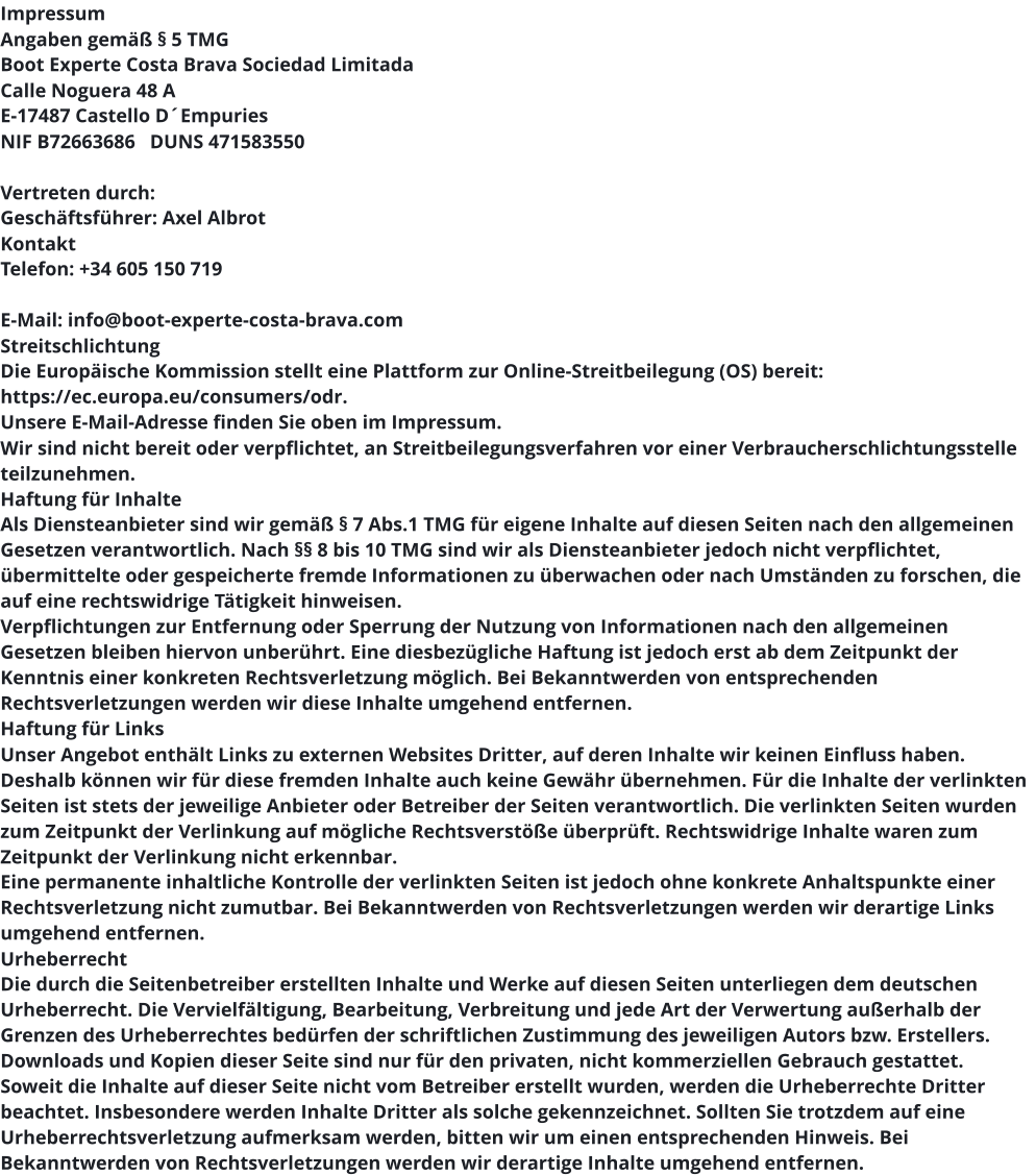 Impressum Angaben gemäß § 5 TMG Boot Experte Costa Brava Sociedad Limitada  Calle Noguera 48 A E-17487 Castello D´Empuries NIF B72663686   DUNS 471583550  Vertreten durch: Geschäftsführer: Axel Albrot Kontakt Telefon: +34 605 150 719  E-Mail: info@boot-experte-costa-brava.com Streitschlichtung Die Europäische Kommission stellt eine Plattform zur Online-Streitbeilegung (OS) bereit: https://ec.europa.eu/consumers/odr. Unsere E-Mail-Adresse finden Sie oben im Impressum. Wir sind nicht bereit oder verpflichtet, an Streitbeilegungsverfahren vor einer Verbraucherschlichtungsstelle teilzunehmen. Haftung für Inhalte Als Diensteanbieter sind wir gemäß § 7 Abs.1 TMG für eigene Inhalte auf diesen Seiten nach den allgemeinen Gesetzen verantwortlich. Nach §§ 8 bis 10 TMG sind wir als Diensteanbieter jedoch nicht verpflichtet, übermittelte oder gespeicherte fremde Informationen zu überwachen oder nach Umständen zu forschen, die auf eine rechtswidrige Tätigkeit hinweisen. Verpflichtungen zur Entfernung oder Sperrung der Nutzung von Informationen nach den allgemeinen Gesetzen bleiben hiervon unberührt. Eine diesbezügliche Haftung ist jedoch erst ab dem Zeitpunkt der Kenntnis einer konkreten Rechtsverletzung möglich. Bei Bekanntwerden von entsprechenden Rechtsverletzungen werden wir diese Inhalte umgehend entfernen. Haftung für Links Unser Angebot enthält Links zu externen Websites Dritter, auf deren Inhalte wir keinen Einfluss haben. Deshalb können wir für diese fremden Inhalte auch keine Gewähr übernehmen. Für die Inhalte der verlinkten Seiten ist stets der jeweilige Anbieter oder Betreiber der Seiten verantwortlich. Die verlinkten Seiten wurden zum Zeitpunkt der Verlinkung auf mögliche Rechtsverstöße überprüft. Rechtswidrige Inhalte waren zum Zeitpunkt der Verlinkung nicht erkennbar. Eine permanente inhaltliche Kontrolle der verlinkten Seiten ist jedoch ohne konkrete Anhaltspunkte einer Rechtsverletzung nicht zumutbar. Bei Bekanntwerden von Rechtsverletzungen werden wir derartige Links umgehend entfernen. Urheberrecht Die durch die Seitenbetreiber erstellten Inhalte und Werke auf diesen Seiten unterliegen dem deutschen Urheberrecht. Die Vervielfältigung, Bearbeitung, Verbreitung und jede Art der Verwertung außerhalb der Grenzen des Urheberrechtes bedürfen der schriftlichen Zustimmung des jeweiligen Autors bzw. Erstellers. Downloads und Kopien dieser Seite sind nur für den privaten, nicht kommerziellen Gebrauch gestattet. Soweit die Inhalte auf dieser Seite nicht vom Betreiber erstellt wurden, werden die Urheberrechte Dritter beachtet. Insbesondere werden Inhalte Dritter als solche gekennzeichnet. Sollten Sie trotzdem auf eine Urheberrechtsverletzung aufmerksam werden, bitten wir um einen entsprechenden Hinweis. Bei Bekanntwerden von Rechtsverletzungen werden wir derartige Inhalte umgehend entfernen.